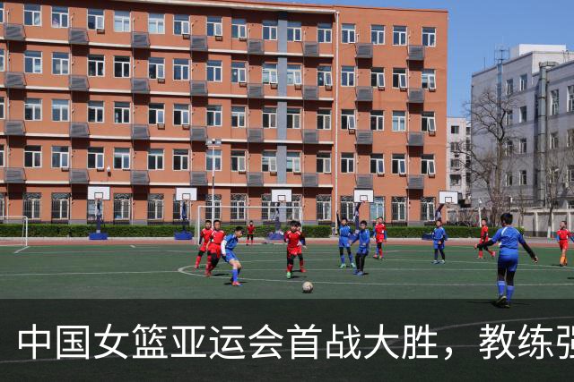 中国女篮亚运会首战大胜，教练强调调整与机会